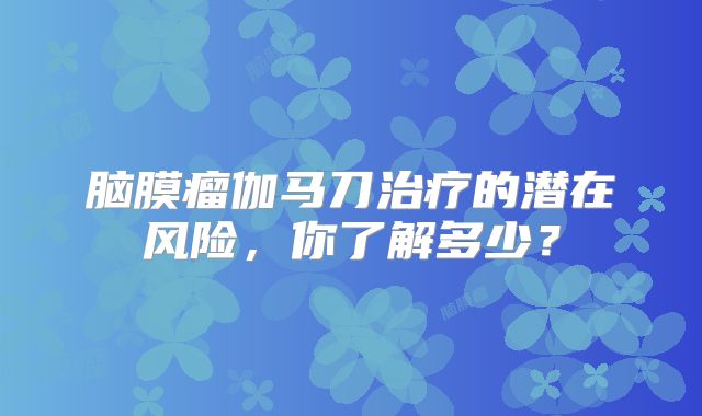 脑膜瘤伽马刀治疗的潜在风险，你了解多少？