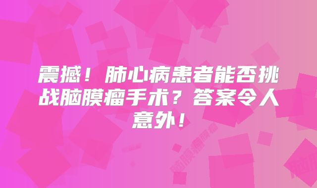 震撼！肺心病患者能否挑战脑膜瘤手术？答案令人意外！