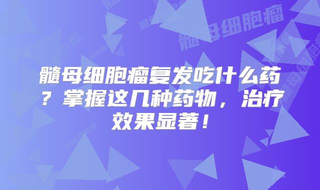 髓母细胞瘤复发吃什么药？掌握这几种药物，治疗效果显著！