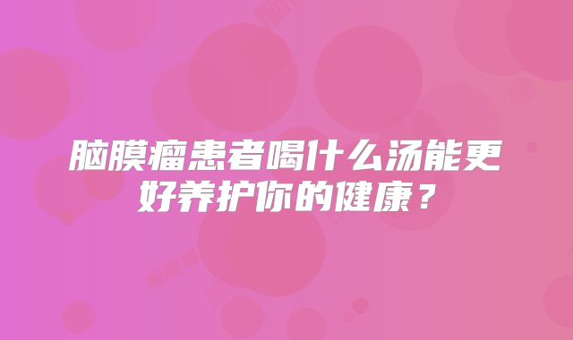 脑膜瘤患者喝什么汤能更好养护你的健康？