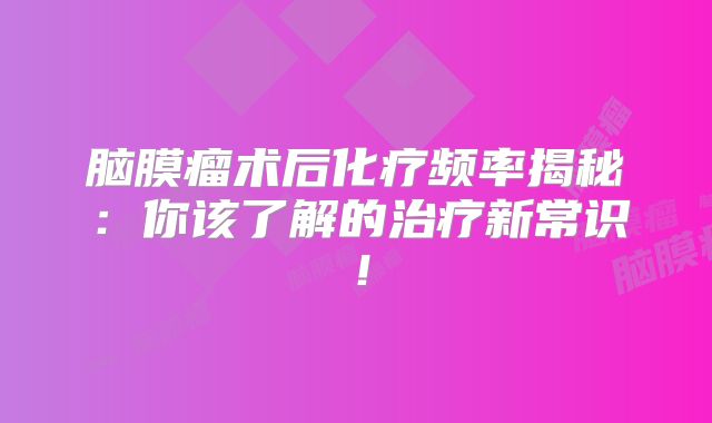 脑膜瘤术后化疗频率揭秘：你该了解的治疗新常识！