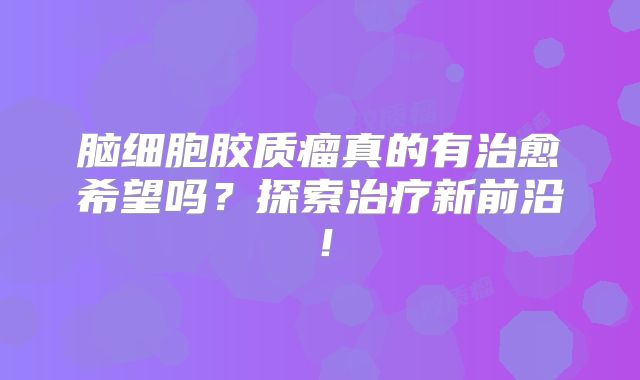 脑细胞胶质瘤真的有治愈希望吗？探索治疗新前沿！