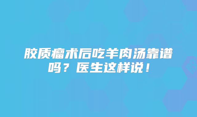 胶质瘤术后吃羊肉汤靠谱吗？医生这样说！