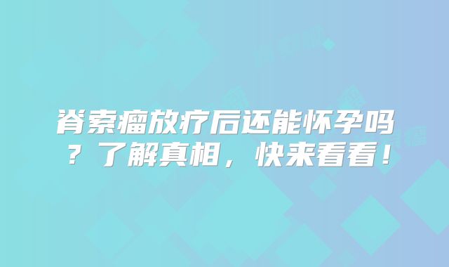 脊索瘤放疗后还能怀孕吗？了解真相，快来看看！
