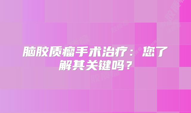 脑胶质瘤手术治疗：您了解其关键吗？
