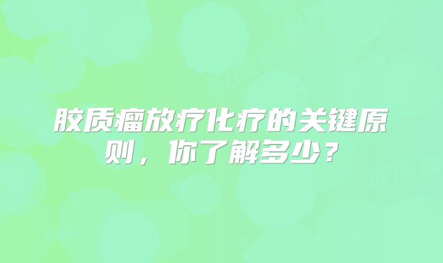 胶质瘤放疗化疗的关键原则，你了解多少？