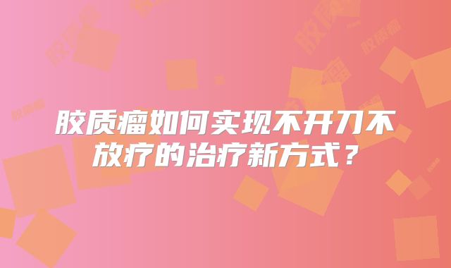 胶质瘤如何实现不开刀不放疗的治疗新方式？