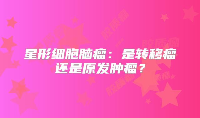 星形细胞脑瘤：是转移瘤还是原发肿瘤？