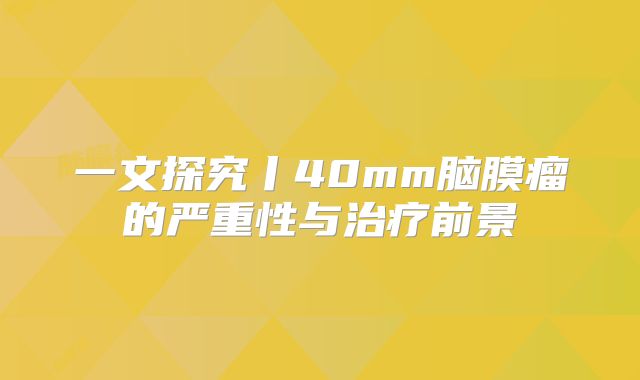 一文探究丨40mm脑膜瘤的严重性与治疗前景