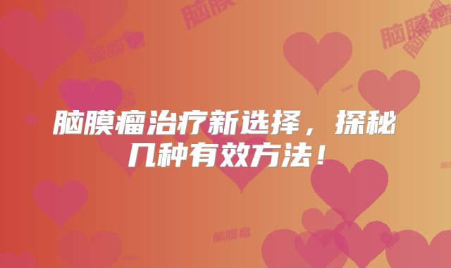 脑膜瘤治疗新选择，探秘几种有效方法！