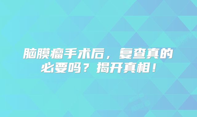 脑膜瘤手术后，复查真的必要吗？揭开真相！