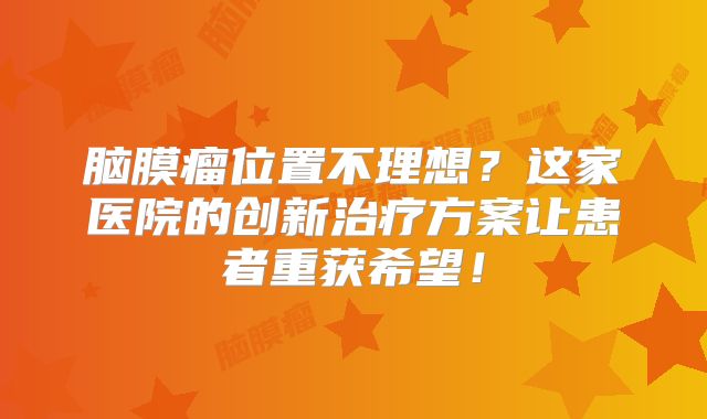 脑膜瘤位置不理想？这家医院的创新治疗方案让患者重获希望！