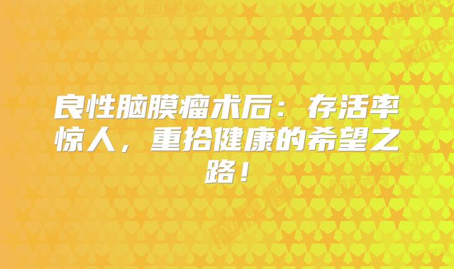 良性脑膜瘤术后：存活率惊人，重拾健康的希望之路！