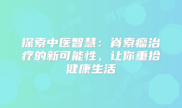 探索中医智慧：脊索瘤治疗的新可能性，让你重拾健康生活
