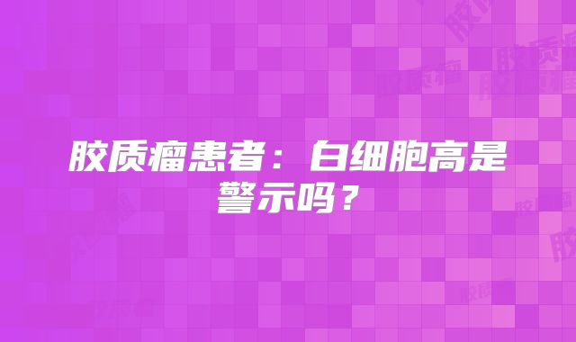 胶质瘤患者：白细胞高是警示吗？