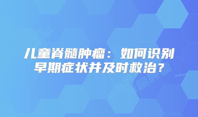 儿童脊髓肿瘤：如何识别早期症状并及时救治？