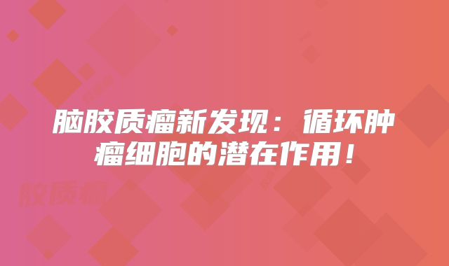 脑胶质瘤新发现：循环肿瘤细胞的潜在作用！