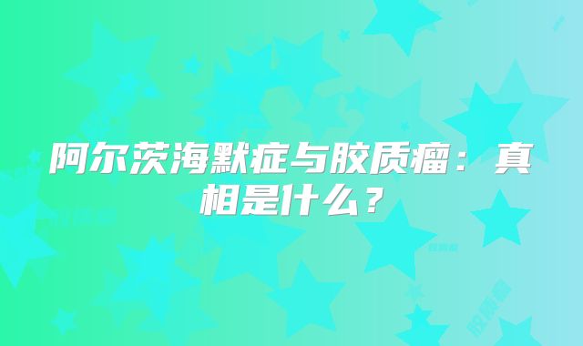 阿尔茨海默症与胶质瘤：真相是什么？