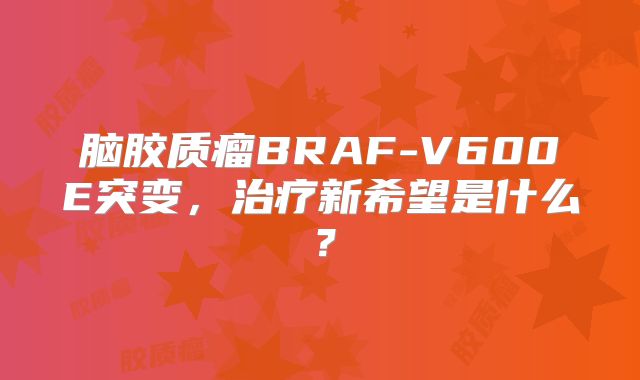 脑胶质瘤BRAF-V600E突变，治疗新希望是什么？