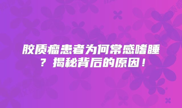 胶质瘤患者为何常感嗜睡？揭秘背后的原因！