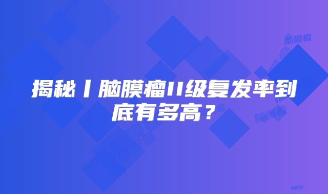 揭秘丨脑膜瘤II级复发率到底有多高？