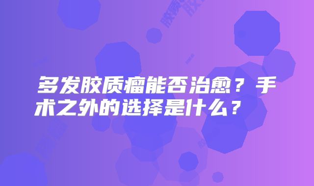多发胶质瘤能否治愈？手术之外的选择是什么？  