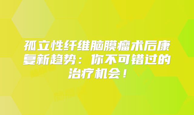孤立性纤维脑膜瘤术后康复新趋势：你不可错过的治疗机会！