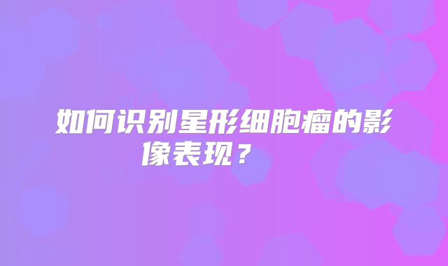 如何识别星形细胞瘤的影像表现？  