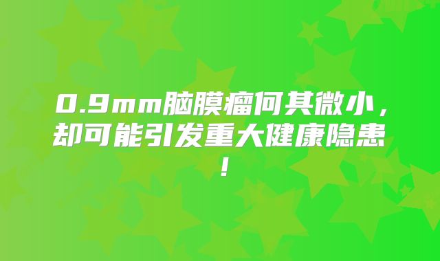 0.9mm脑膜瘤何其微小，却可能引发重大健康隐患！