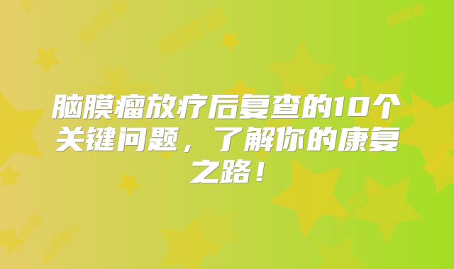 脑膜瘤放疗后复查的10个关键问题，了解你的康复之路！