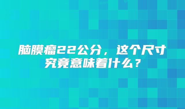 脑膜瘤22公分，这个尺寸究竟意味着什么？