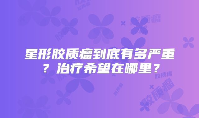 星形胶质瘤到底有多严重？治疗希望在哪里？