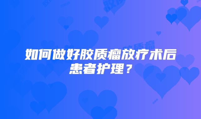 如何做好胶质瘤放疗术后患者护理？