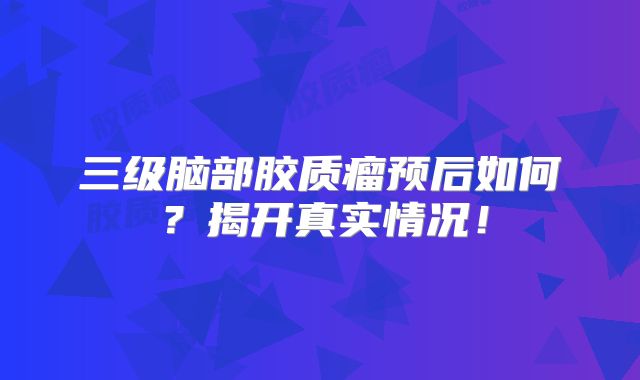 三级脑部胶质瘤预后如何？揭开真实情况！