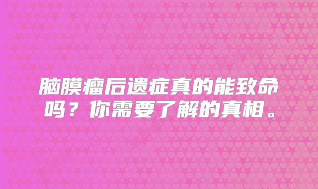 脑膜瘤后遗症真的能致命吗？你需要了解的真相。