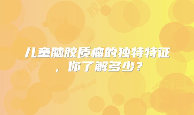 儿童脑胶质瘤的独特特征，你了解多少？