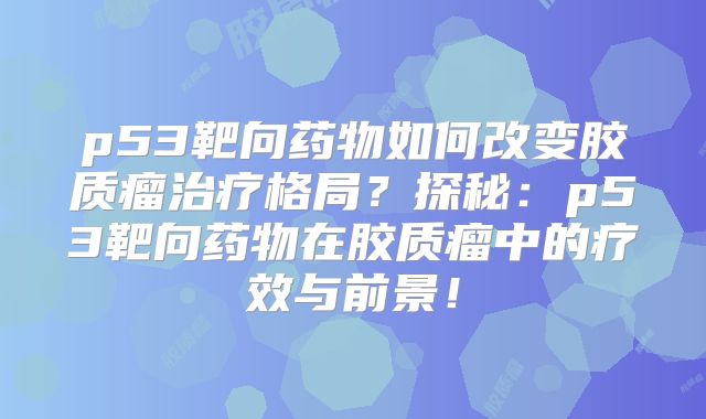 p53靶向药物如何改变胶质瘤治疗格局？探秘：p53靶向药物在胶质瘤中的疗效与前景！