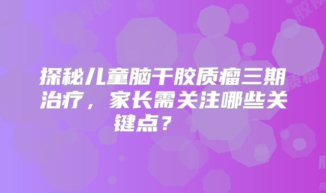 探秘儿童脑干胶质瘤三期治疗，家长需关注哪些关键点？  