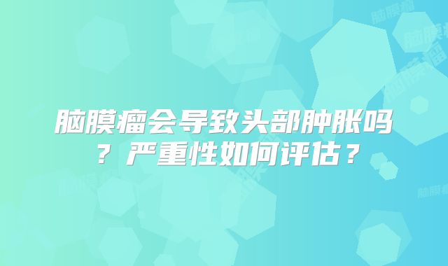 脑膜瘤会导致头部肿胀吗？严重性如何评估？