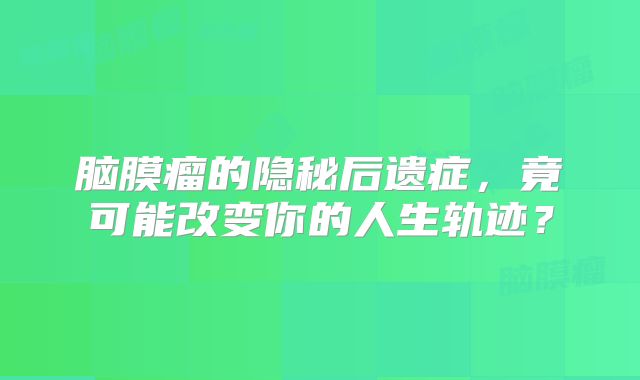 脑膜瘤的隐秘后遗症，竟可能改变你的人生轨迹？