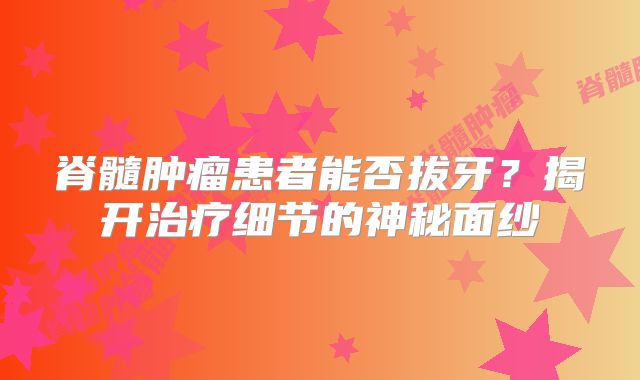 脊髓肿瘤患者能否拔牙？揭开治疗细节的神秘面纱