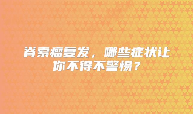 脊索瘤复发，哪些症状让你不得不警惕？