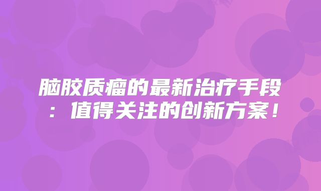 脑胶质瘤的最新治疗手段：值得关注的创新方案！