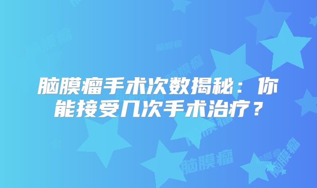 脑膜瘤手术次数揭秘：你能接受几次手术治疗？