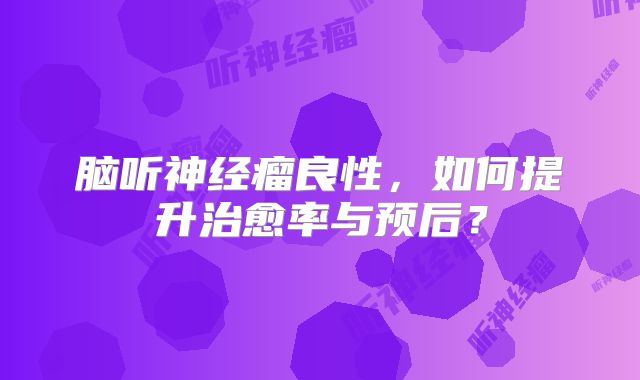 脑听神经瘤良性，如何提升治愈率与预后？