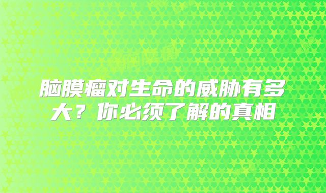 脑膜瘤对生命的威胁有多大？你必须了解的真相