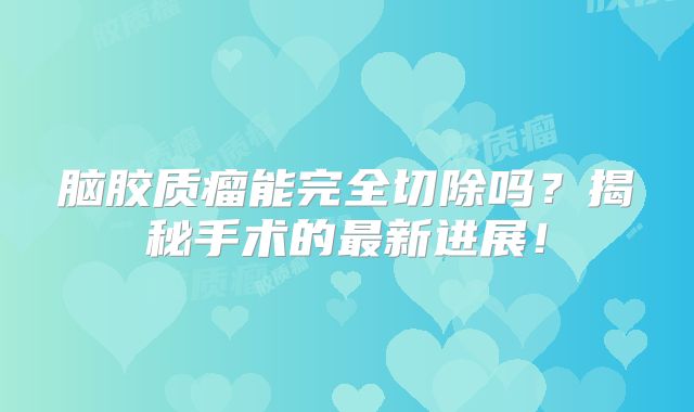 脑胶质瘤能完全切除吗？揭秘手术的最新进展！