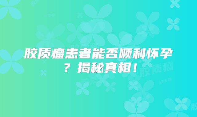 胶质瘤患者能否顺利怀孕？揭秘真相！