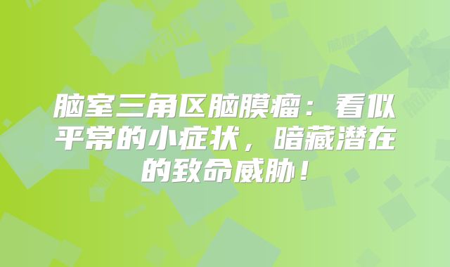 脑室三角区脑膜瘤：看似平常的小症状，暗藏潜在的致命威胁！