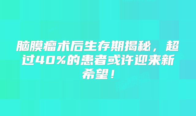 脑膜瘤术后生存期揭秘，超过40%的患者或许迎来新希望！
